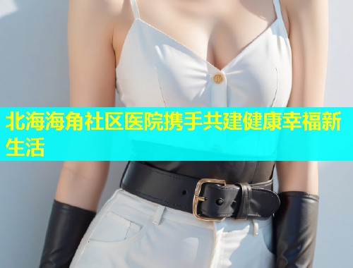 北海海角社区医院携手共建健康幸福新生活 北海海角社区医院携手共建健康幸福新生活