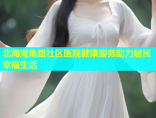 北海海角路社区医院健康服务助力居民幸福生活