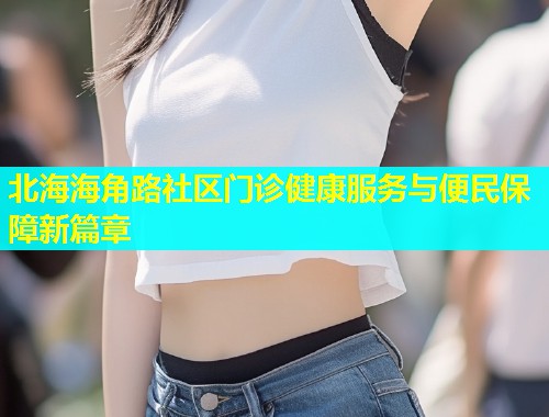 北海海角路社区门诊健康服务与便民保障新篇章