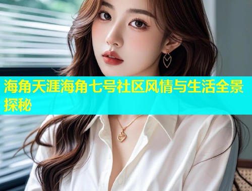 海角天涯海角七号社区风情与生活全景探秘