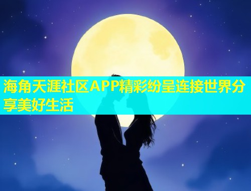 海角天涯社区APP精彩纷呈连接世界分享美好生活