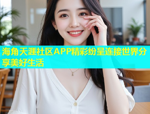 海角天涯社区APP精彩纷呈连接世界分享美好生活