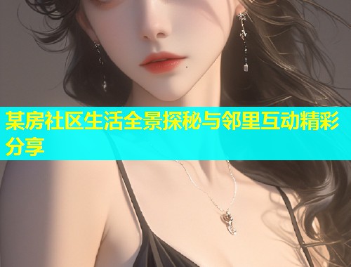 某房社区生活全景探秘与邻里互动精彩分享