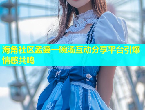 海角社区孟婆一碗汤互动分享平台引爆情感共鸣