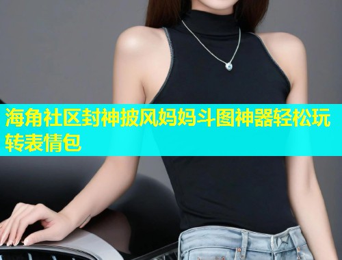 海角社区封神披风妈妈斗图神器轻松玩转表情包