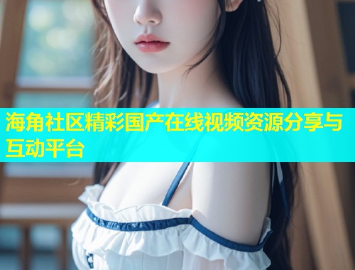海角社区精彩国产在线视频资源分享与互动平台