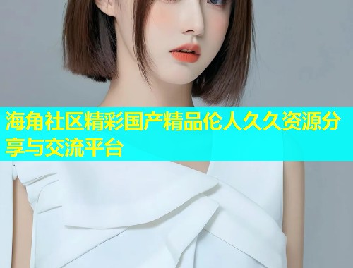 海角社区精彩国产精品伦人久久资源分享与交流平台