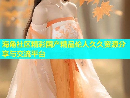 海角社区精彩国产精品伦人久久资源分享与交流平台