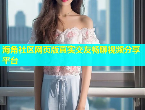 海角社区网页版真实交友畅聊视频分享平台