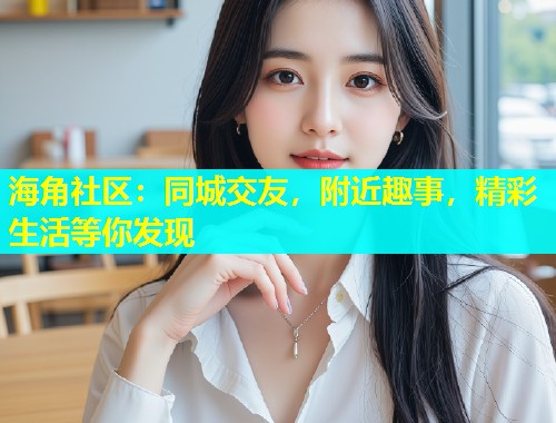 海角社区：同城交友，附近趣事，精彩生活等你发现