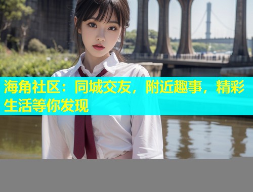 海角社区：同城交友，附近趣事，精彩生活等你发现