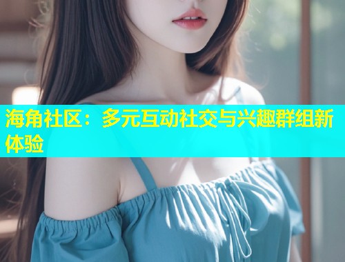 海角社区：多元互动社交与兴趣群组新体验