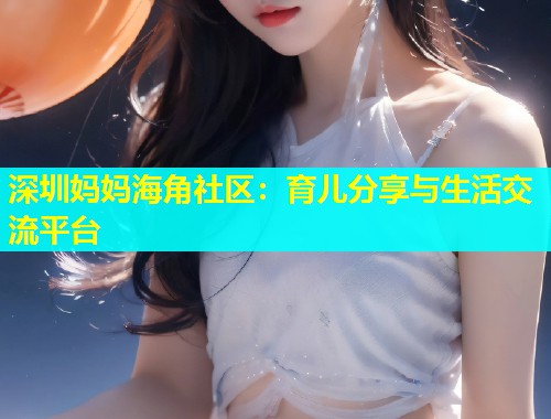 深圳妈妈海角社区：育儿分享与生活交流平台