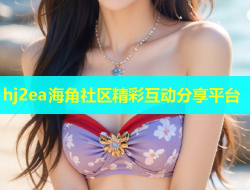 hj2ea海角社区精彩互动分享平台