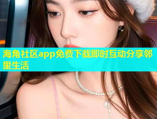 海角社区app免费下载即时互动分享邻里生活