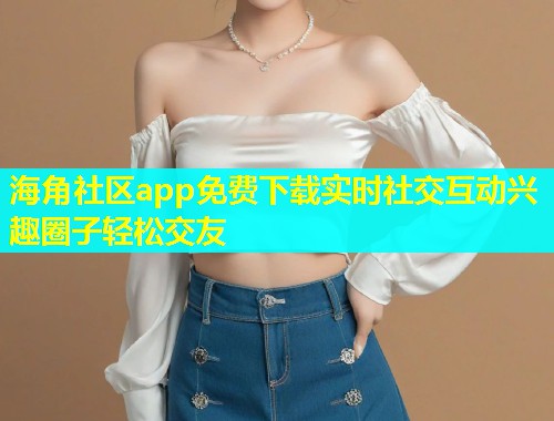 海角社区app免费下载实时社交互动兴趣圈子轻松交友