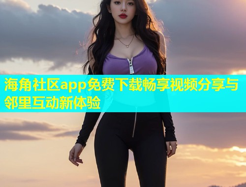 海角社区app免费下载畅享视频分享与邻里互动新体验