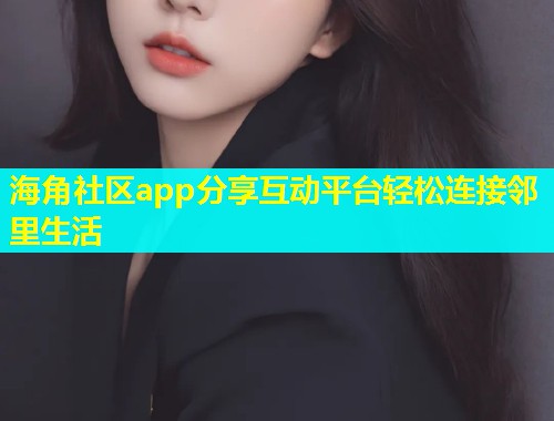 海角社区app分享互动平台轻松连接邻里生活