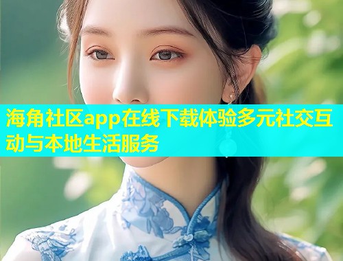 海角社区app在线下载体验多元社交互动与本地生活服务
