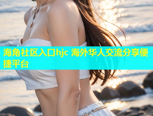海角社区入口hjc 海外华人交流分享便捷平台