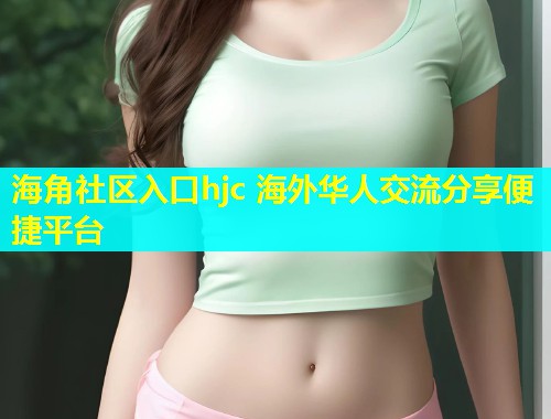 海角社区入口hjc 海外华人交流分享便捷平台