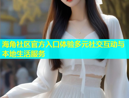 海角社区官方入口体验多元社交互动与本地生活服务