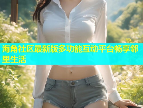 海角社区最新版多功能互动平台畅享邻里生活