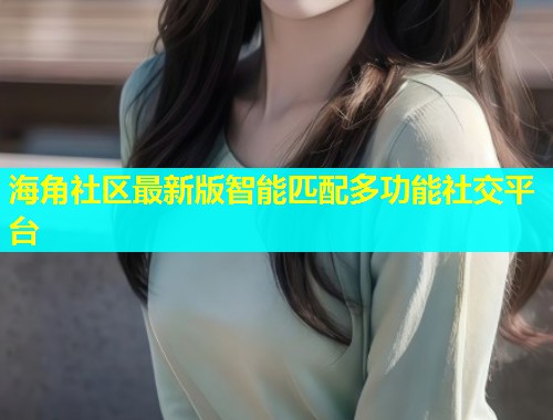 海角社区最新版智能匹配多功能社交平台