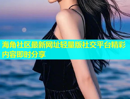 海角社区最新网址轻量版社交平台精彩内容即时分享
