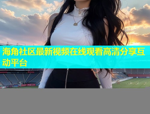 海角社区最新视频在线观看高清分享互动平台 海角社区最新视频在线观看高清分享互动平台