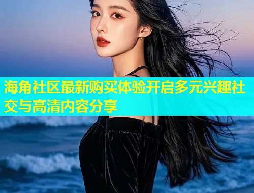 海角社区最新购买体验开启多元兴趣社交与高清内容分享