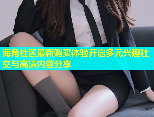 海角社区最新购买体验开启多元兴趣社交与高清内容分享