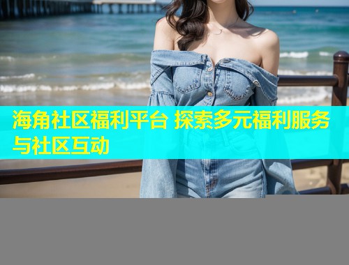 海角社区福利平台 探索多元福利服务与社区互动