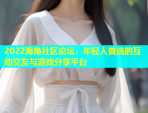 2022海角社区论坛：年轻人首选的互动交友与游戏分享平台