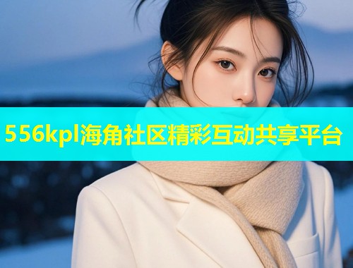 556kpl海角社区精彩互动共享平台