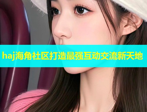 haj海角社区打造最强互动交流新天地