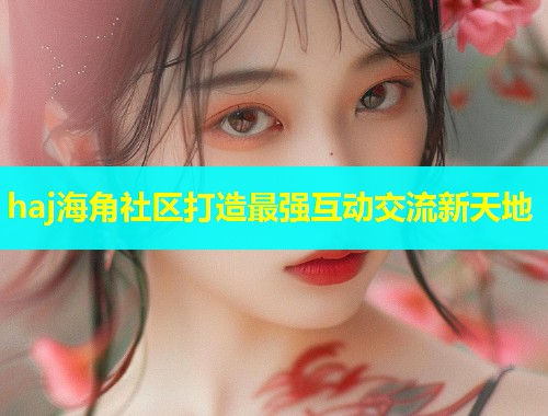 haj海角社区打造最强互动交流新天地