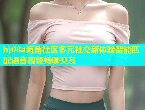 hj08a海角社区多元社交新体验智能匹配语音视频畅聊交友