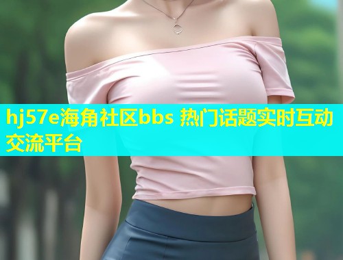 hj57e海角社区bbs 热门话题实时互动交流平台 hj57e海角社区bbs 热门话题实时互动交流平台