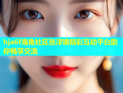 hja6f海角社区张津瑜精彩互动平台助你畅享交流 hja6f海角社区张津瑜精彩互动平台助你畅享交流