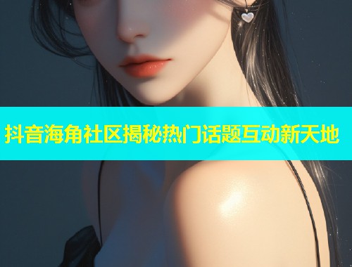 抖音海角社区揭秘热门话题互动新天地 抖音海角社区揭秘热门话题互动新天地