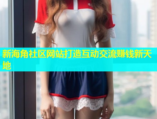 新海角社区网站打造互动交流赚钱新天地 新海角社区网站打造互动交流赚钱新天地