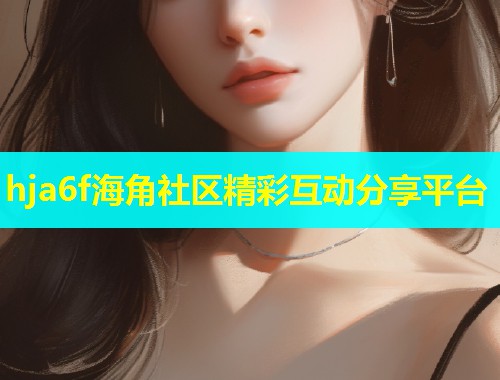 hja6f海角社区精彩互动分享平台