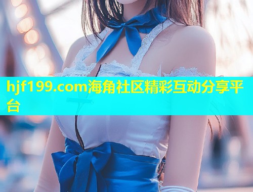 hjf199.com海角社区精彩互动分享平台