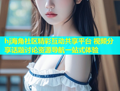 hj海角社区精彩互动共享平台 视频分享话题讨论资源导航一站式体验 hj海角社区精彩互动共享平台 视频分享话题讨论资源导航一站式体验
