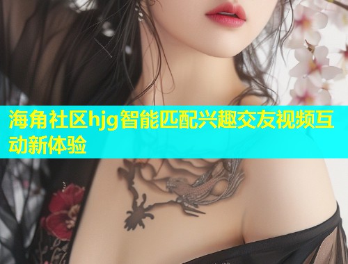 海角社区hjg智能匹配兴趣交友视频互动新体验 海角社区hjg智能匹配兴趣交友视频互动新体验