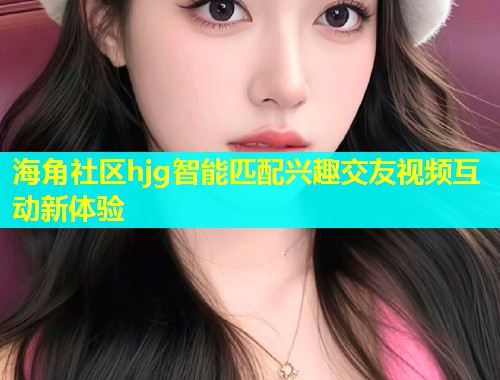 海角社区hjg智能匹配兴趣交友视频互动新体验