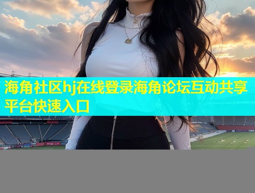 海角社区hj在线登录海角论坛互动共享平台快速入口 海角社区hj在线登录海角论坛互动共享平台快速入口