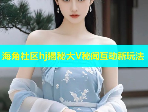 海角社区hj揭秘大V秘闻互动新玩法 海角社区hj揭秘大V秘闻互动新玩法