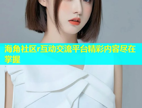 海角社区r互动交流平台精彩内容尽在掌握 海角社区r互动交流平台精彩内容尽在掌握